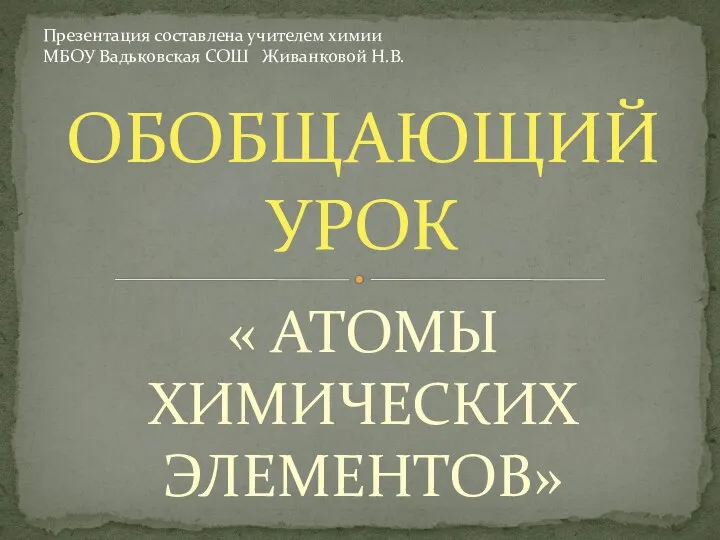 « АТОМЫ ХИМИЧЕСКИХ ЭЛЕМЕНТОВ» ОБОБЩАЮЩИЙ УРОК Презентация составлена учителем химии МБОУ Вадьковская СОШ Живанковой Н.В.