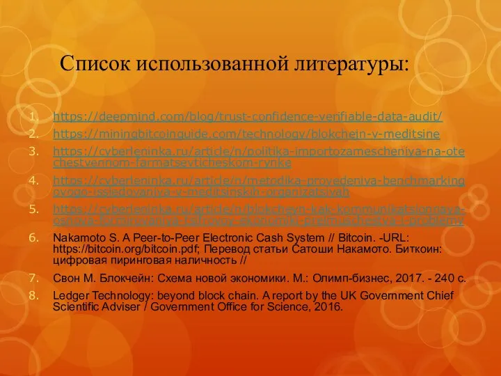 Список использованной литературы: https://deepmind.com/blog/trust-confidence-verifiable-data-audit/ https://miningbitcoinguide.com/technology/blokchejn-v-meditsine https://cyberleninka.ru/article/n/politika-importozamescheniya-na-otechestvennom-farmatsevticheskom-rynke https://cyberleninka.ru/article/n/metodika-provedeniya-benchmarkingovogo-issledovaniya-v-meditsinskih-organizatsiyah https://cyberleninka.ru/article/n/blokcheyn-kak-kommunikatsionnaya-osnova-formirovaniya-tsifrovoy-ekonomiki-preimuschestva-i-problemy Nakamoto S. A Peer-to-Peer