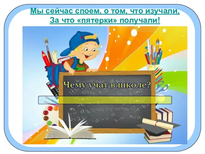 Мы сейчас споем, о том, что изучали, За что «пятерки» получали! Мы