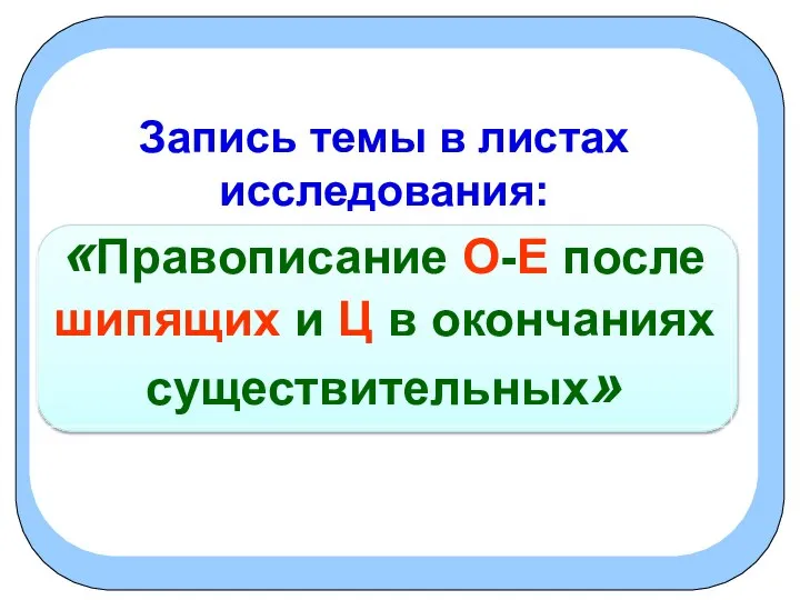 Запись темы в листах исследования: «Правописание О-Е после шипящих и Ц в окончаниях существительных»