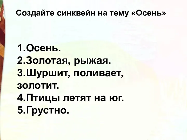 Создайте синквейн на тему «Осень» 1.Осень. 2.Золотая, рыжая. 3.Шуршит, поливает, золотит. 4.Птицы летят на юг. 5.Грустно.