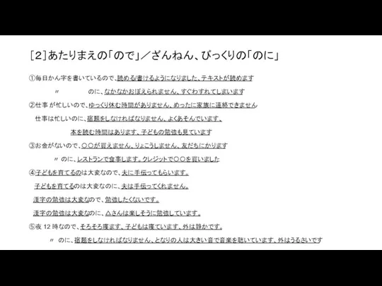 ［２］あたりまえの「ので」／ざんねん、びっくりの「のに」 ①毎日かん字を書いているので、読める/書けるようになりました、テキストが読めます 〃 のに、なかなかおぼえられません、すぐわすれてしまいます ②仕事 が忙しいので、ゆっくり休む時間がありません、めったに家族に連絡できません 仕事は忙しいのに、宿題をしなければなりません、 よくあそんでいます、 本を読む時間はあります、子どもの勉強も見ています ③お金がないので、〇〇が買えません、りょこうしません、友だちにかります 〃 のに、レストランで食事します。クレジットで〇〇を買いました