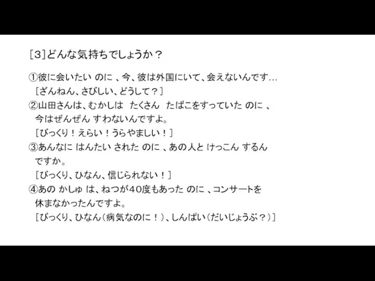 ［３］どんな気持ちでしょうか？ ①彼に会いたい のに 、今、彼は外国にいて、会えないんです… ［ざんねん、さびしい、どうして？］ ②山田さんは、むかしは たくさん たばこをすっていた のに 、 今はぜんぜん すわないんですよ。