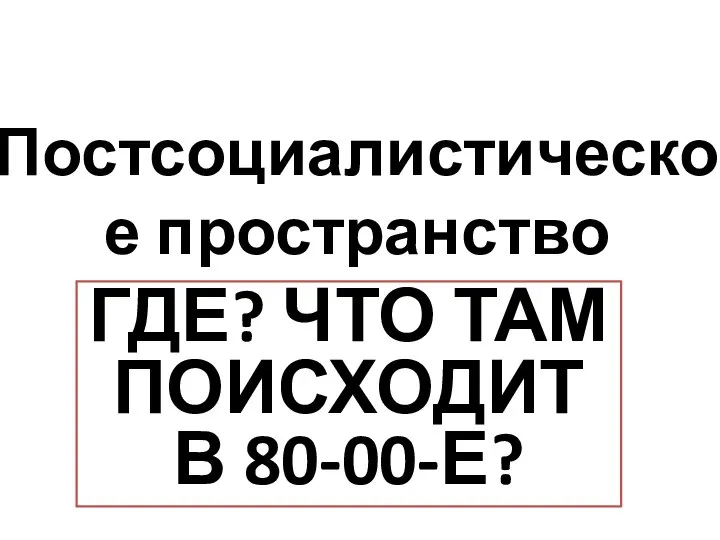 Постсоциалистическое пространство ГДЕ? ЧТО ТАМ ПОИСХОДИТ В 80-00-Е?