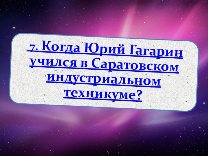 7. Когда Юрий Гагарин учился в Саратовском индустриальном техникуме?