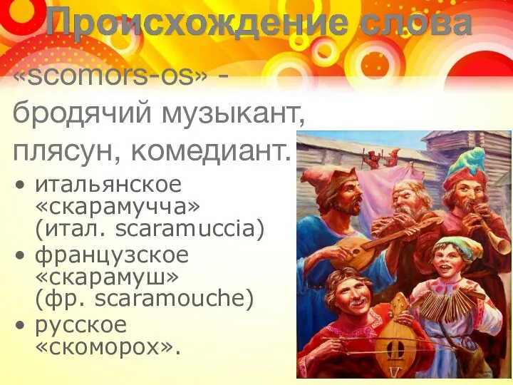 «scomors-os» - бродячий музыкант, плясун, комедиант. итальянское «скарамучча» (итал. scaramuccia) французское «скарамуш» (фр. scaramouche) русское «скоморох».