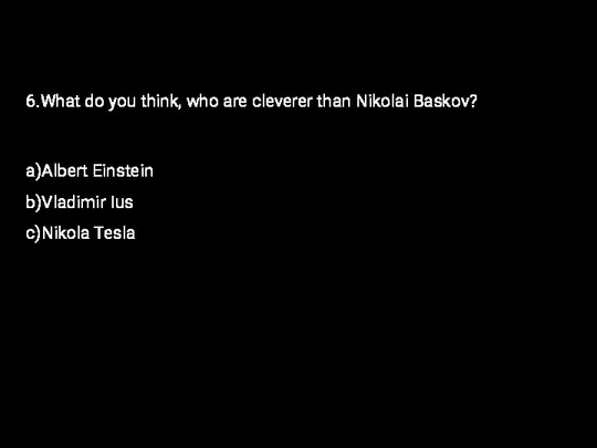 6.What do you think, who are cleverer than Nikolai Baskov? a)Albert Einstein b)Vladimir Ius c)Nikola Tesla