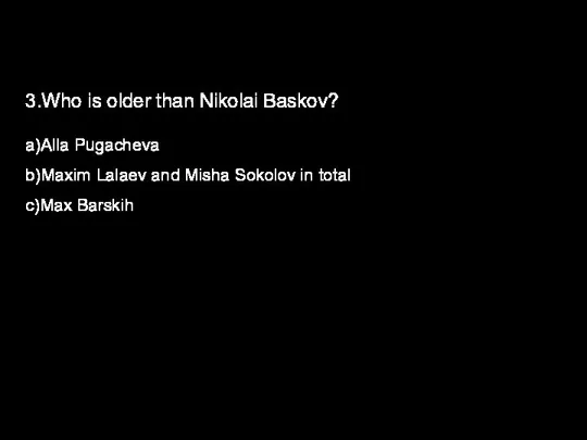 3.Who is older than Nikolai Baskov? a)Alla Pugacheva b)Maxim Lalaev and Misha