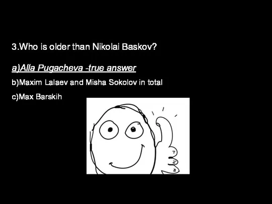 3.Who is older than Nikolai Baskov? a)Alla Pugacheva -true answer b)Maxim Lalaev