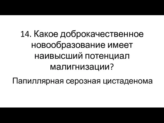 14. Какое доброкачественное новообразование имеет наивысший потенциал малигнизации? Папиллярная серозная цистаденома