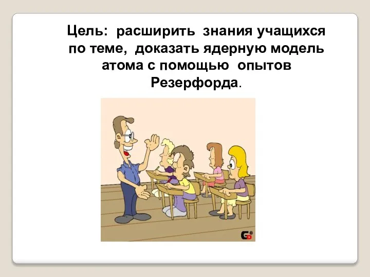 Цель: расширить знания учащихся по теме, доказать ядерную модель атома с помощью опытов Резерфорда.