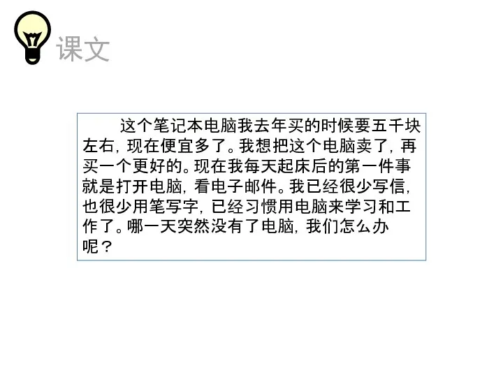 这个笔记本电脑我去年买的时候要五千块左右，现在便宜多了。我想把这个电脑卖了，再买一个更好的。现在我每天起床后的第一件事就是打开电脑，看电子邮件。我已经很少写信，也很少用笔写字，已经习惯用电脑来学习和工作了。哪一天突然没有了电脑，我们怎么办呢？