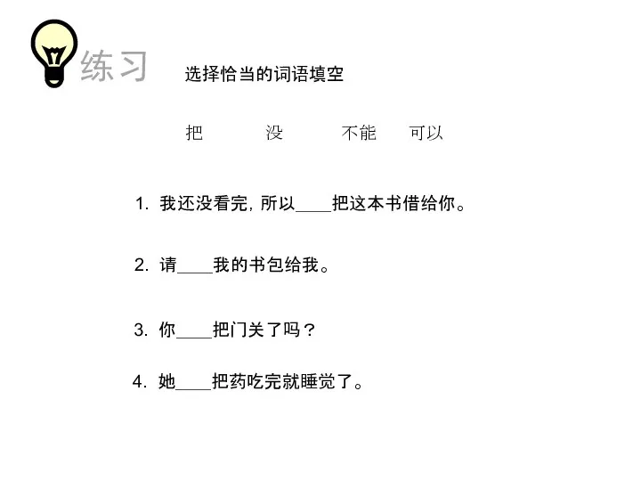 选择恰当的词语填空 把 没 不能 可以 1. 我还没看完，所以＿＿把这本书借给你。 2. 请＿＿我的书包给我。 3. 你＿＿把门关了吗？ 4. 她＿＿把药吃完就睡觉了。