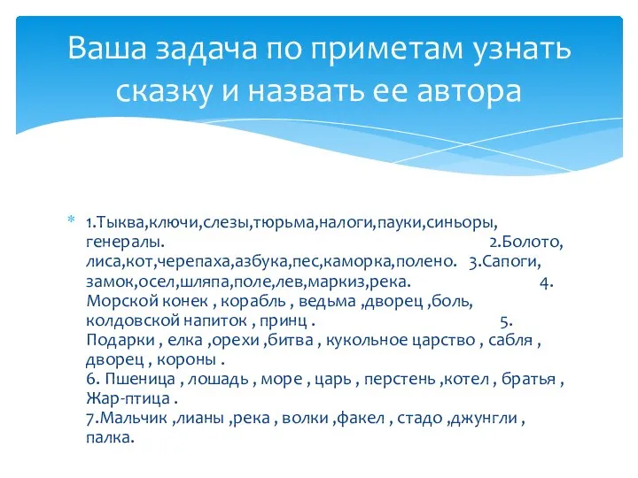 1.Тыква,ключи,слезы,тюрьма,налоги,пауки,синьоры,генералы. 2.Болото,лиса,кот,черепаха,азбука,пес,каморка,полено. 3.Сапоги,замок,осел,шляпа,поле,лев,маркиз,река. 4. Морской конек , корабль , ведьма ,дворец ,боль,