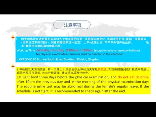 因受理体检申请后需完成后续各个检查室的项目，故受理体检登记、咨询业务时间：星期一至星期五（国家法定节假日除外，调休按照国家统一规定），上午8点至11点，下午不办理体检业务。 地点：青岛市市南区福州南路85号。 Working Time：Monday to Friday 8:00am-11:00am (except for national statutory holidays).