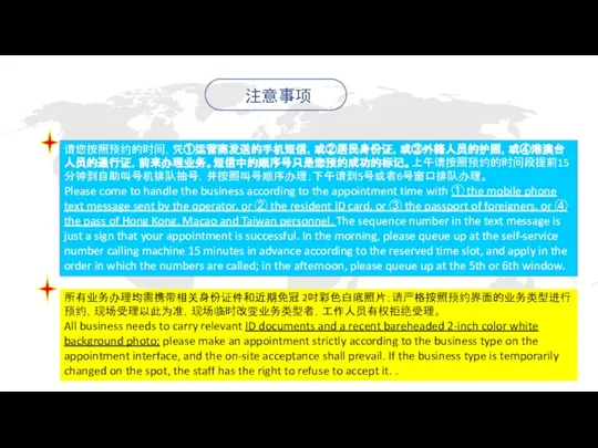 请您按照预约的时间，凭①运营商发送的手机短信，或②居民身份证，或③外籍人员的护照，或④港澳台人员的通行证，前来办理业务。短信中的顺序号只是您预约成功的标记。上午请按照预约的时间段提前15分钟到自助叫号机排队抽号，并按照叫号顺序办理；下午请到5号或者6号窗口排队办理。 Please come to handle the business according to the appointment time