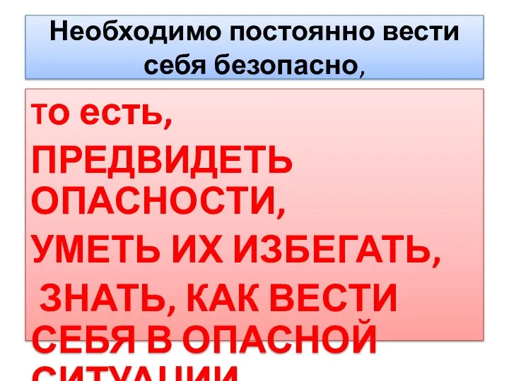 Необходимо постоянно вести себя безопасно, То есть, ПРЕДВИДЕТЬ ОПАСНОСТИ, УМЕТЬ ИХ ИЗБЕГАТЬ,