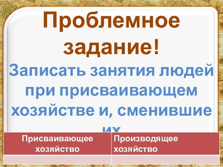 Проблемное задание! Записать занятия людей при присваивающем хозяйстве и, сменившие их занятия при производящем хозяйстве.