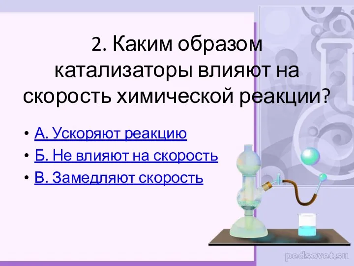 2. Каким образом катализаторы влияют на скорость химической реакции? А. Ускоряют реакцию