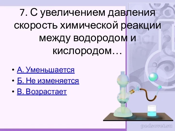 7. С увеличением давления скорость химической реакции между водородом и кислородом… А.