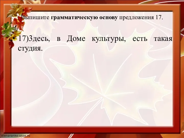 Выпишите грамматическую основу предложения 17. 17)3десь, в Доме культуры, есть такая студия.