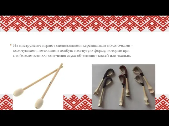 На инструменте играют специальными деревянными молоточками - колотушками, имеющими особую изогнутую форму,