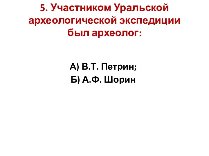 5. Участником Уральской археологической экспедиции был археолог: А) В.Т. Петрин; Б) А.Ф. Шорин