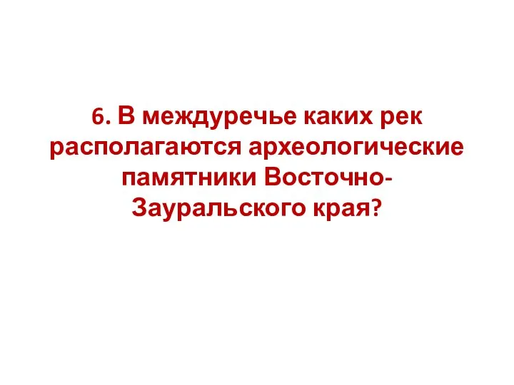 6. В междуречье каких рек располагаются археологические памятники Восточно-Зауральского края?