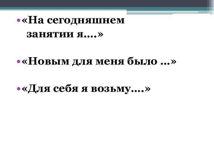 «На сегодняшнем занятии я….» «Новым для меня было …» «Для себя я возьму….»