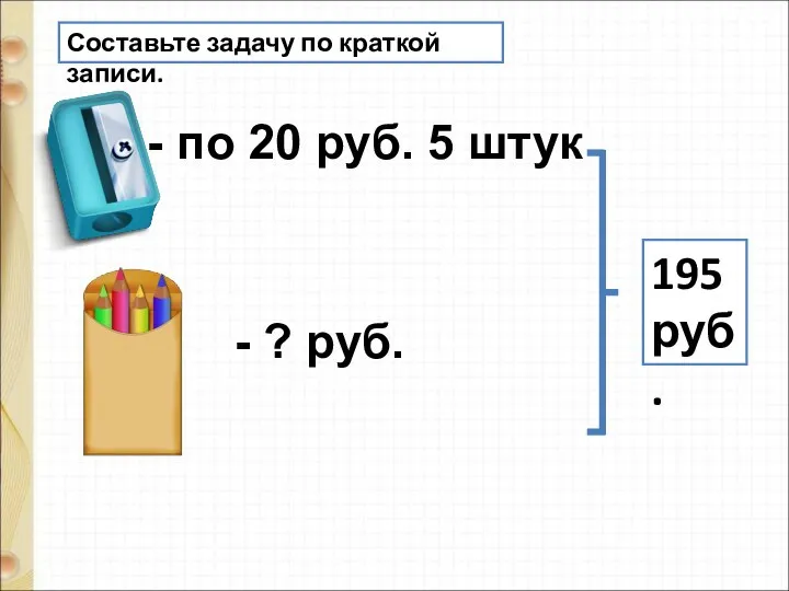 Составьте задачу по краткой записи. - по 20 руб. 5 штук - ? руб. 195 руб.