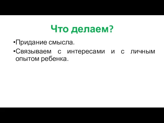 Что делаем? Придание смысла. Связываем с интересами и с личным опытом ребенка.