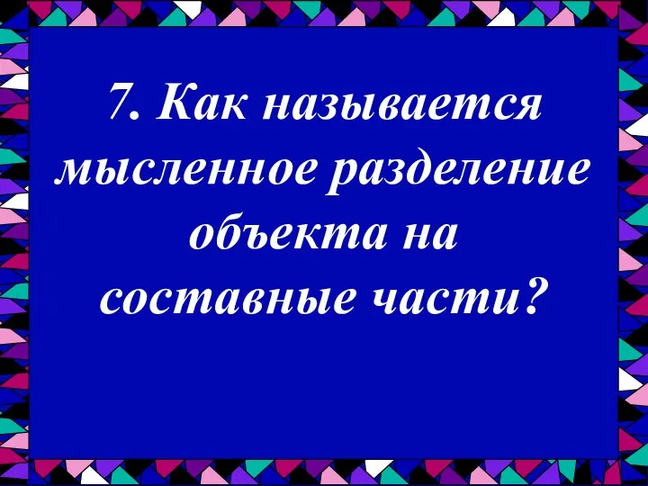 7. Как называется мысленное разделение объекта на составные части?