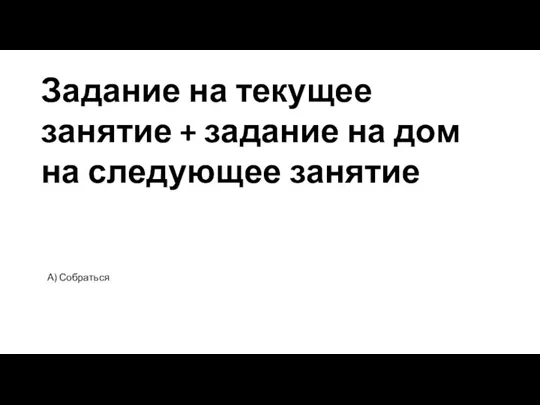 Задание на текущее занятие + задание на дом на следующее занятие А) Собраться