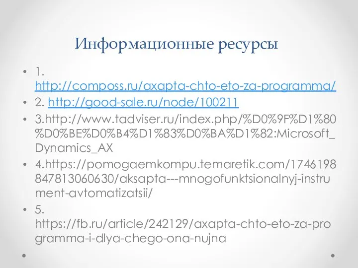 Информационные ресурсы 1. http://composs.ru/axapta-chto-eto-za-programma/ 2. http://good-sale.ru/node/100211 3.http://www.tadviser.ru/index.php/%D0%9F%D1%80%D0%BE%D0%B4%D1%83%D0%BA%D1%82:Microsoft_Dynamics_AX 4.https://pomogaemkompu.temaretik.com/1746198847813060630/aksapta---mnogofunktsionalnyj-instrument-avtomatizatsii/ 5. https://fb.ru/article/242129/axapta-chto-eto-za-programma-i-dlya-chego-ona-nujna