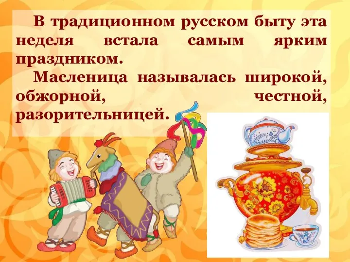В традиционном русском быту эта неделя встала самым ярким праздником. Масленица называлась широкой, обжорной, честной, разорительницей.