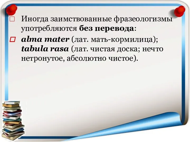 Иногда заимствованные фразеологизмы употребляются без перевода: alma mater (лат. мать-кормилица); tabula rasa