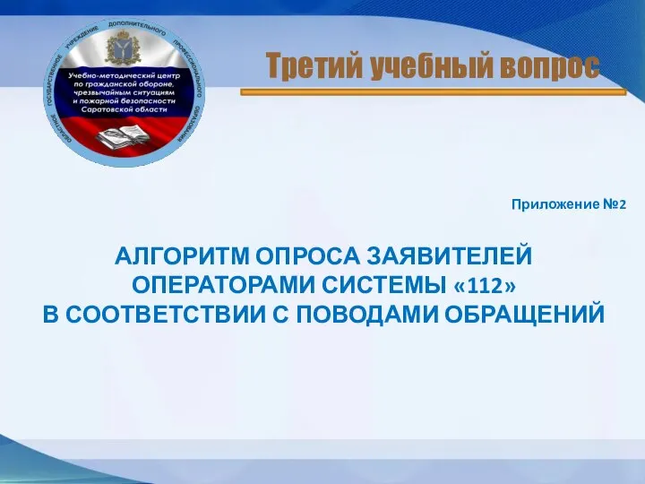 Приложение №2 АЛГОРИТМ ОПРОСА ЗАЯВИТЕЛЕЙ ОПЕРАТОРАМИ СИСТЕМЫ «112» В СООТВЕТСТВИИ С ПОВОДАМИ ОБРАЩЕНИЙ Третий учебный вопрос