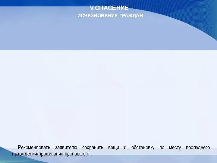 V.СПАСЕНИЕ ИСЧЕЗНОВЕНИЕ ГРАЖДАН Рекомендовать заявителю сохранить вещи и обстановку по месту последнего нахождения/проживания пропавшего.