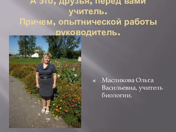 А это, друзья, перед вами учитель. Причем, опытнической работы руководитель. Масликова Ольга Васильевна, учитель биологии.