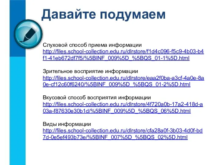 Давайте подумаем Слуховой способ приема информации http://files.school-collection.edu.ru/dlrstore/f1d4c096-f5c9-4b03-b4f1-41eb672df7f5/%5BINF_009%5D_%5BQS_01-1%5D.html Зрительное восприятие информации http://files.school-collection.edu.ru/dlrstore/eaa2f0ba-a3cf-4a0e-8a0e-cf12c60f6240/%5BINF_009%5D_%5BQS_01-2%5D.html Вкусовой