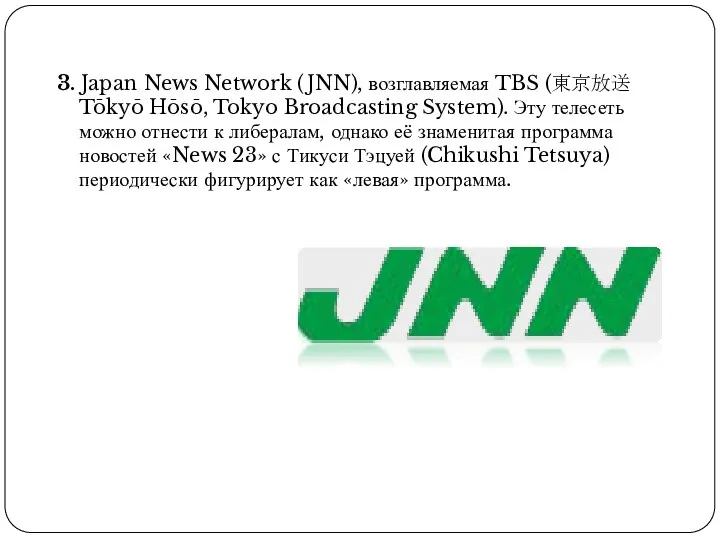 3. Japan News Network (JNN), возглавляемая TBS (東京放送 Tōkyō Hōsō, Tokyo Broadcasting