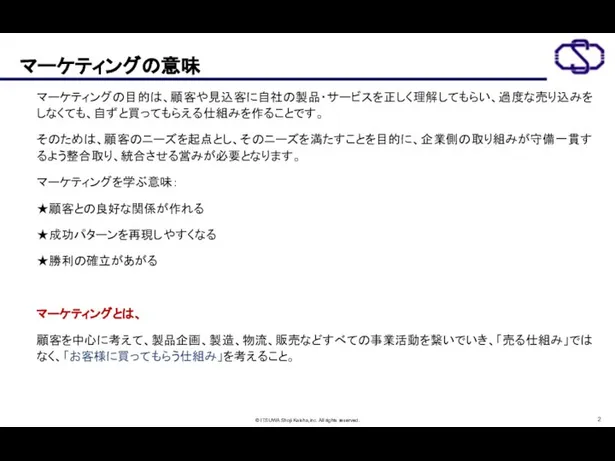 マーケティングの意味 マーケティングの目的は、顧客や見込客に自社の製品・サービスを正しく理解してもらい、過度な売り込みをしなくても、自ずと買ってもらえる仕組みを作ることです。 そのためは、顧客のニーズを起点とし、そのニーズを満たすことを目的に、企業側の取り組みが守備一貫するよう整合取り、統合させる営みが必要となります。 マーケティングを学ぶ意味： ★顧客との良好な関係が作れる ★成功パターンを再現しやすくなる ★勝利の確立があがる マーケティングとは、 顧客を中心に考えて、製品企画、製造、物流、販売などすべての事業活動を繋いでいき、「売る仕組み」ではなく、「お客様に買ってもらう仕組み」を考えること。