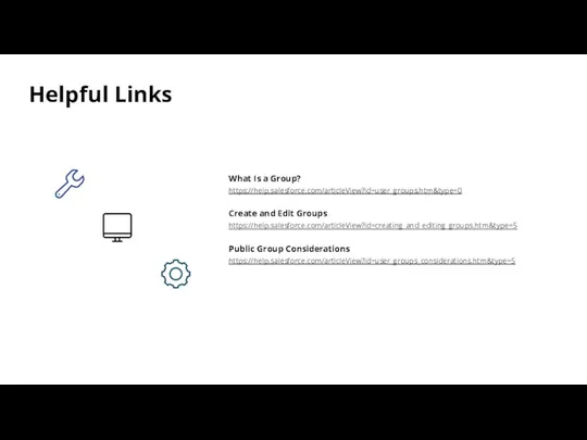 Helpful Links What Is a Group? https://help.salesforce.com/articleView?id=user_groups.htm&type=0 Create and Edit Groups https://help.salesforce.com/articleView?id=creating_and_editing_groups.htm&type=5 Public Group Considerations https://help.salesforce.com/articleView?id=user_groups_considerations.htm&type=5