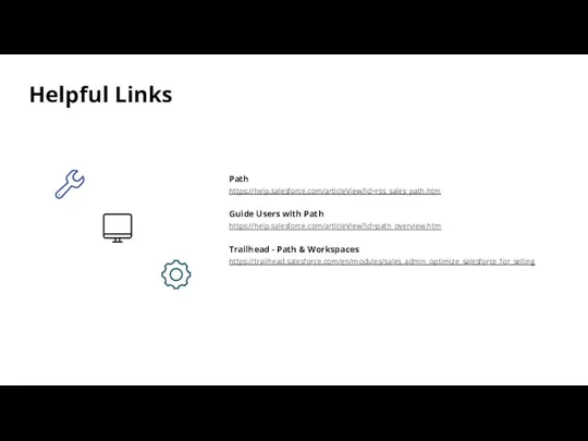Helpful Links Path https://help.salesforce.com/articleView?id=rss_sales_path.htm Guide Users with Path https://help.salesforce.com/articleView?id=path_overview.htm Trailhead - Path & Workspaces https://trailhead.salesforce.com/en/modules/sales_admin_optimize_salesforce_for_selling