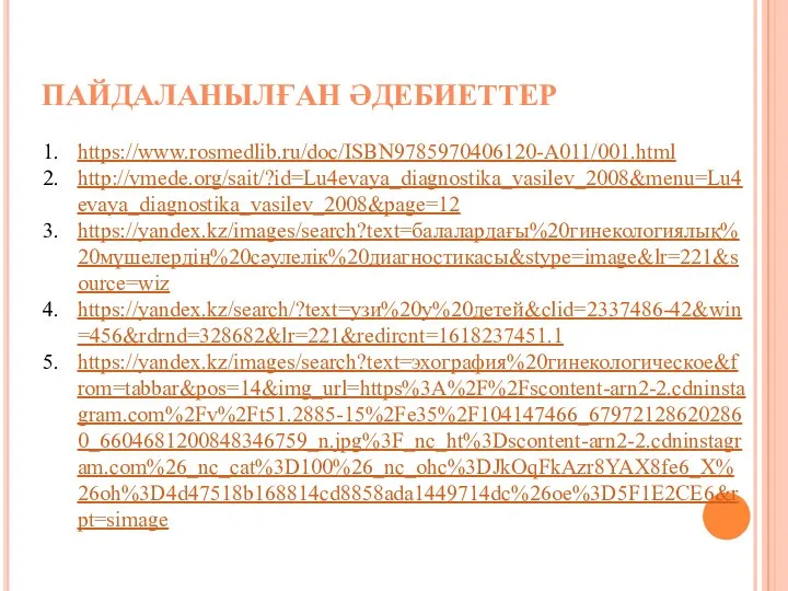 ПАЙДАЛАНЫЛҒАН ӘДЕБИЕТТЕР https://www.rosmedlib.ru/doc/ISBN9785970406120-A011/001.html http://vmede.org/sait/?id=Lu4evaya_diagnostika_vasilev_2008&menu=Lu4evaya_diagnostika_vasilev_2008&page=12 https://yandex.kz/images/search?text=балалардағы%20гинекологиялық%20мүшелердің%20сәулелік%20диагностикасы&stype=image&lr=221&source=wiz https://yandex.kz/search/?text=узи%20у%20детей&clid=2337486-42&win=456&rdrnd=328682&lr=221&redircnt=1618237451.1 https://yandex.kz/images/search?text=эхография%20гинекологическое&from=tabbar&pos=14&img_url=https%3A%2F%2Fscontent-arn2-2.cdninstagram.com%2Fv%2Ft51.2885-15%2Fe35%2F104147466_679721286202860_6604681200848346759_n.jpg%3F_nc_ht%3Dscontent-arn2-2.cdninstagram.com%26_nc_cat%3D100%26_nc_ohc%3DJkOqFkAzr8YAX8fe6_X%26oh%3D4d47518b168814cd8858ada1449714dc%26oe%3D5F1E2CE6&rpt=simage