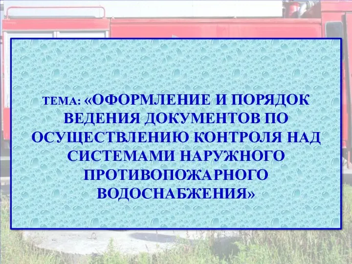 ТЕМА: «ОФОРМЛЕНИЕ И ПОРЯДОК ВЕДЕНИЯ ДОКУМЕНТОВ ПО ОСУЩЕСТВЛЕНИЮ КОНТРОЛЯ НАД СИСТЕМАМИ НАРУЖНОГО ПРОТИВОПОЖАРНОГО ВОДОСНАБЖЕНИЯ»