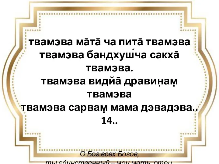 твамэва ма̄та̄ ча пита̄ твамэва твамэва бандхуш́ча сакха̄ твамэва. твамэва видйа̄ дравин̣ам̣