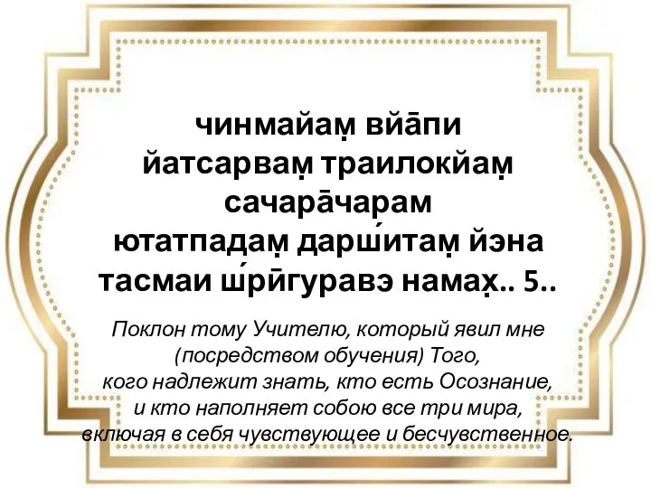 чинмайам̣ вйа̄пи йатсарвам̣ траилокйам̣ сачара̄чарам ютатпадам̣ дарш́итам̣ йэна тасмаи ш́рӣгуравэ намах̣.. 5..