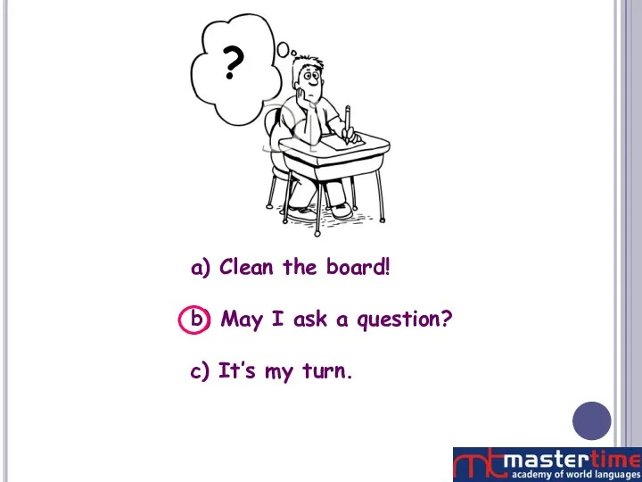 ? a) Clean the board! b) May I ask a question? c) It’s my turn.