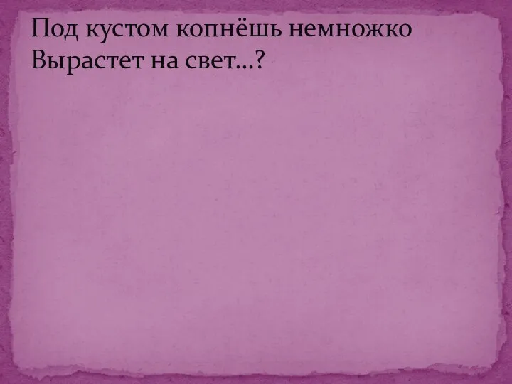 Под кустом копнёшь немножко Вырастет на свет…?